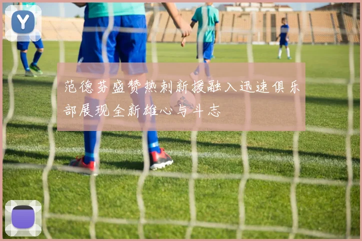 范德芬盛赞热刺新援融入迅速俱乐部展现全新雄心与斗志